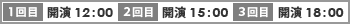 1回目 開演 12:00　
2回目 開演 15:00　
2回目 開演 18:00
