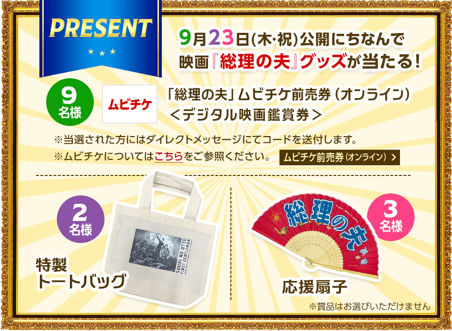 【プレゼント内容】9月23日(木・祝)公開にちなんで映画『総理の夫』グッズが当たる！9名様：「総理の夫」ムビチケ前売券（オンライン）＜デジタル映画鑑賞券＞、2名様：特製トートバッグ、3名様：応援扇子