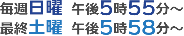 毎週日曜 午後5時55分放送、最終土曜 午後5時58分放送