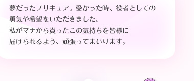 夢だったプリキュア。受かった時、役者としての勇気や希望をいただきました。私がマナから貰ったこの気持ちを皆様に届けられるよう、頑張ってまいります。