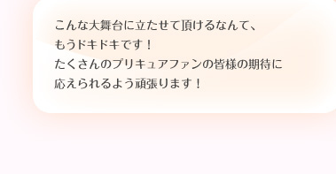 こんな大舞台に立たせて頂けるなんて、もうドキドキです！たくさんのプリキュアファンの皆様の期待に応えられるよう頑張ります！