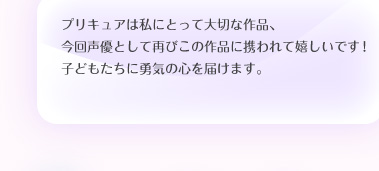 プリキュアは私にとって大切な作品、今回声優として再びこの作品に携われて嬉しいです！子どもたちに勇気の心を届けます。