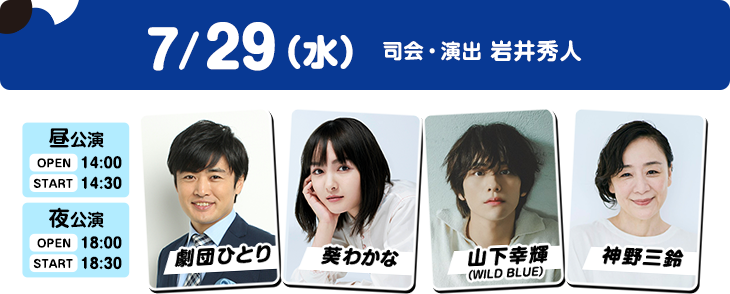 7/29（水）昼公演：OPEN 14:00／START 14:30 夜公演：OPEN 18:00／START 18:30 劇団ひとり・葵わかな・山下幸輝（WILD BLUE）・神野三鈴