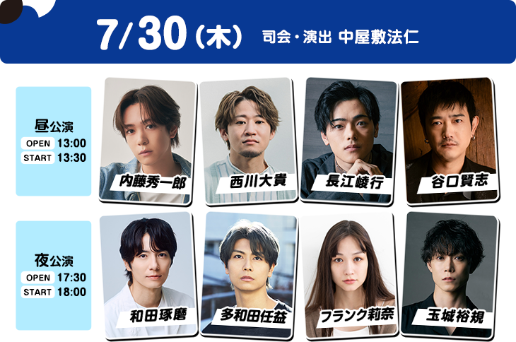 7/30（木）昼公演：OPEN 13:00／START 13:30 内藤秀一郎・西川大貴・長江崚行・谷口賢志 夜公演：OPEN 17:30／START 18:00 和田琢磨・多和田任益・フランク莉奈・玉城裕規