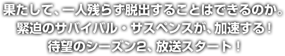 果たして、一人残らず脱出することはできるのか。緊迫のサバイバル・サスペンスが、加速する！待望のシーズン2、放送スタート！