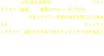 2011年、ABC創立60周年を記念してお届するスペシャルドラマ『境遇』は、衝撃のデビュー作『告白』の発売から３年、いまや人気ミステリー作家の地位を確立した湊かなえが、この企画のために原作を書き下ろしたヒューマンミステリー。湊かなえ作品で初のテレビドラマ化が実現！<br>
人間の弱さや負の感情に容赦なく切り込む、痛いほどにせつない人間描写。本作は、そんな湊かなえ独特の世界観に磨きをかけた“決定版”ともいうべき作品である。