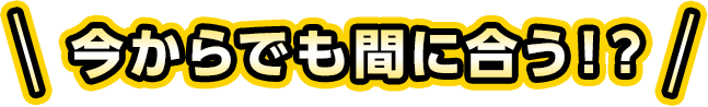 今からでも間に合う！？