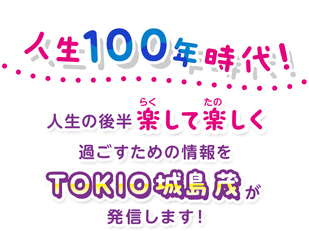 人生100年時代！人生の後半 楽して楽しく過ごすための情報をTOKIO城島 茂が発信します！