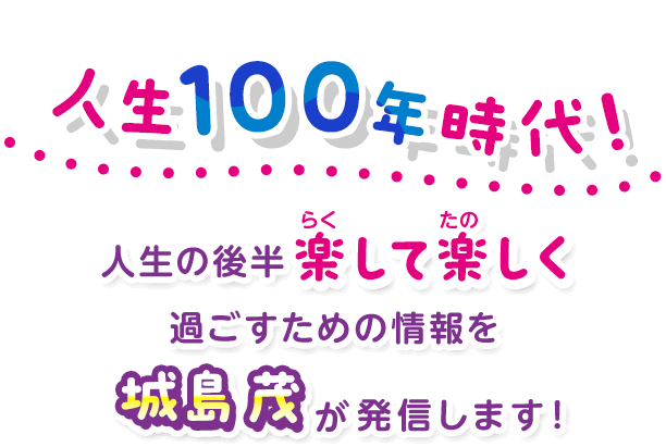 人生100年時代！人生の後半 楽して楽しく過ごすための情報を城島 茂が発信します！