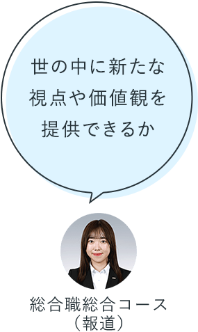 世の中に新たな視点や価値観を提供できるか：総合職総合コース（報道）