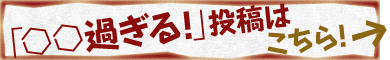 「○○過ぎる！」投稿はこちら！