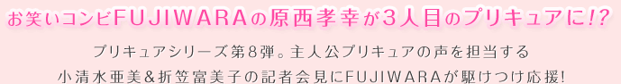 お笑いコンビFUJIWARAの原西孝幸が３人目プリキュアに！？プリキュアシリーズ第８弾。主人公プリキュアの声を担当する小清水亜美＆折笠富美子の記者会見にFUJIWARAが駆けつけ応援！